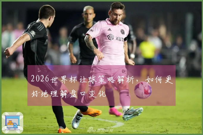 2026世界杯让球策略解析，如何更好地理解盘口变化