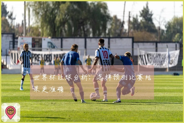 世界杯让球分析：怎样预测比赛结果更准确