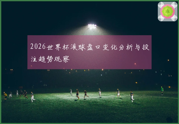 2026世界杯滚球盘口变化分析与投注趋势观察