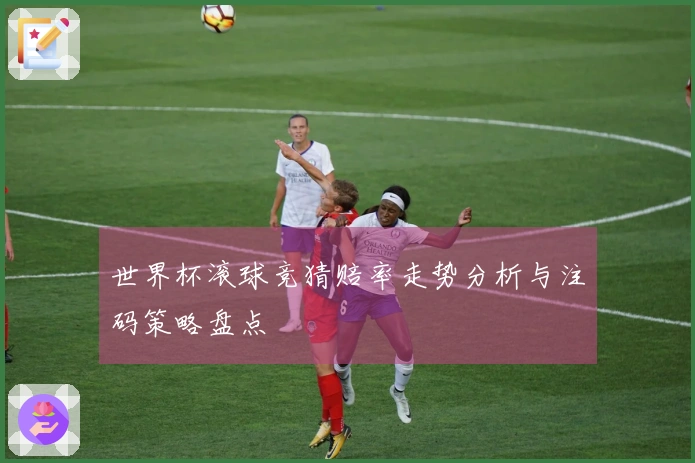 世界杯滚球竞猜赔率走势分析与注码策略盘点